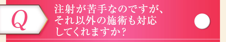 注射が苦手なのですが、それ以外の施術も対応してくれますか？