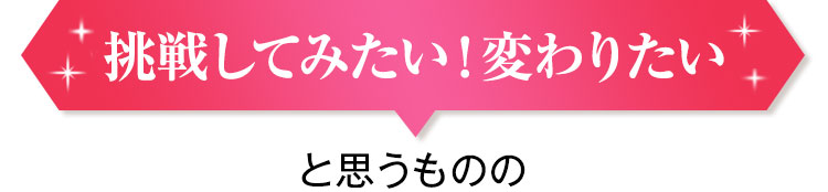 挑戦してみたい!変わりたい と思うものの