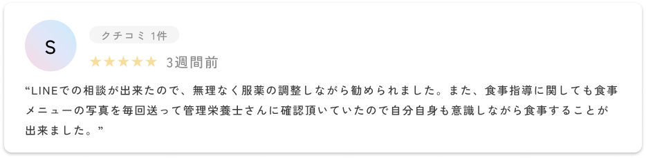 LINEでの相談が出来たので、無理なく服薬の調整しながら勧められました。また、食事指導に関しても食事メニューの写真を毎回送って管理栄養士さんに確認頂いていたので自分自身も意識しながら食事することが出来ました。