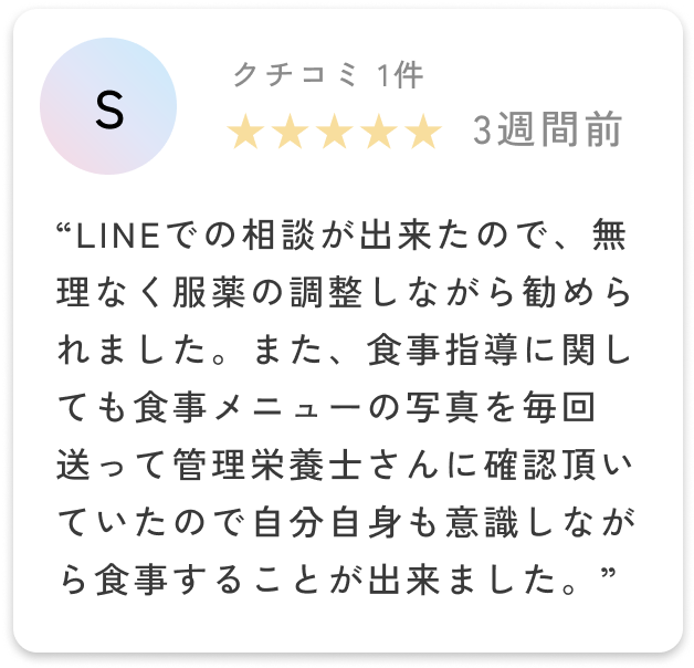 LINEでの相談が出来たので、無理なく服薬の調整しながら勧められました。また、食事指導に関しても食事メニューの写真を毎回送って管理栄養士さんに確認頂いていたので自分自身も意識しながら食事することが出来ました。