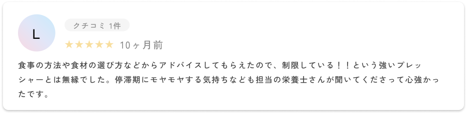 食事の方法や食材の選び方などからアドバイスしてもらえたので、制限している！！という強いプレッシャーとは無縁でした。停滞期にモヤモヤする気持ちなども担当の栄養士さんが聞いてくださって心強かったです。