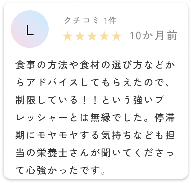 食事の方法や食材の選び方などからアドバイスしてもらえたので、制限している！！という強いプレッシャーとは無縁でした。停滞期にモヤモヤする気持ちなども担当の栄養士さんが聞いてくださって心強かったです。