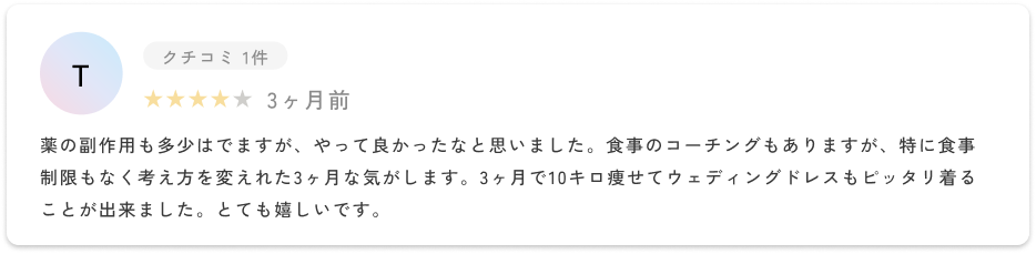 薬の副作用も多少はでますが、やって良かったなと思いました。食事のコーチングもありますが、特に食事制限もなく考え方を変えれた3ヶ月な気がします。3ヶ月で10キロ痩せてウェディングドレスもピッタリ着ることが出来ました。とても嬉しいです。