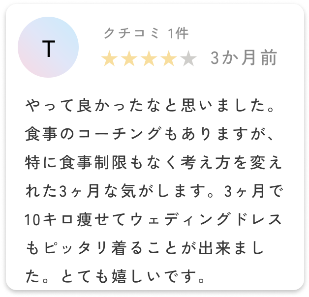 薬の副作用も多少はでますが、やって良かったなと思いました。食事のコーチングもありますが、特に食事制限もなく考え方を変えれた3ヶ月な気がします。3ヶ月で10キロ痩せてウェディングドレスもピッタリ着ることが出来ました。とても嬉しいです。