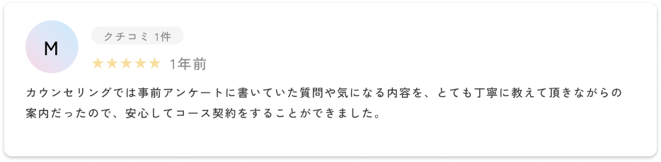 カウンセリングでは事前アンケートに書いていた質問や気になる内容を、とても丁寧に教えて頂きながらの案内だったので、安心してコース契約をすることができました。