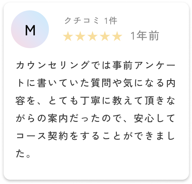 カウンセリングでは事前アンケートに書いていた質問や気になる内容を、とても丁寧に教えて頂きながらの案内だったので、安心してコース契約をすることができました。