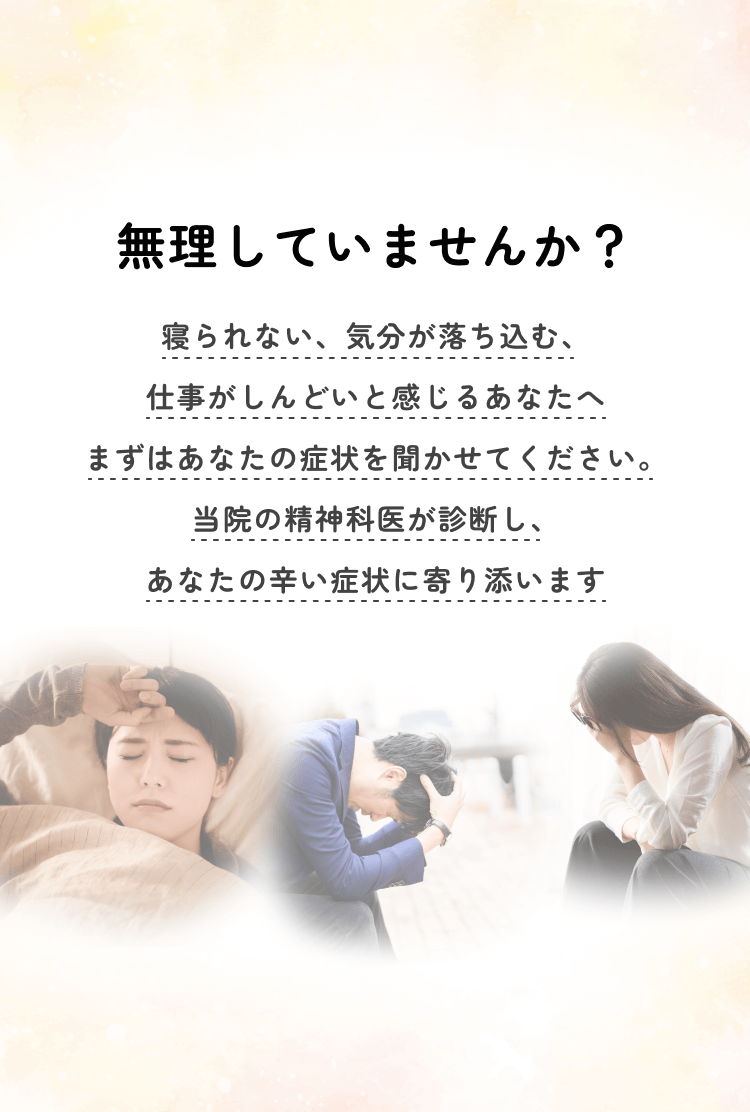 無理していませんか？寝られない、気分が落ち込む、仕事がしんどいと感じるあなたへまずはあなたの症状を聞かせてください。当院の精神科医が診断し、あなたの辛い症状に寄り添います