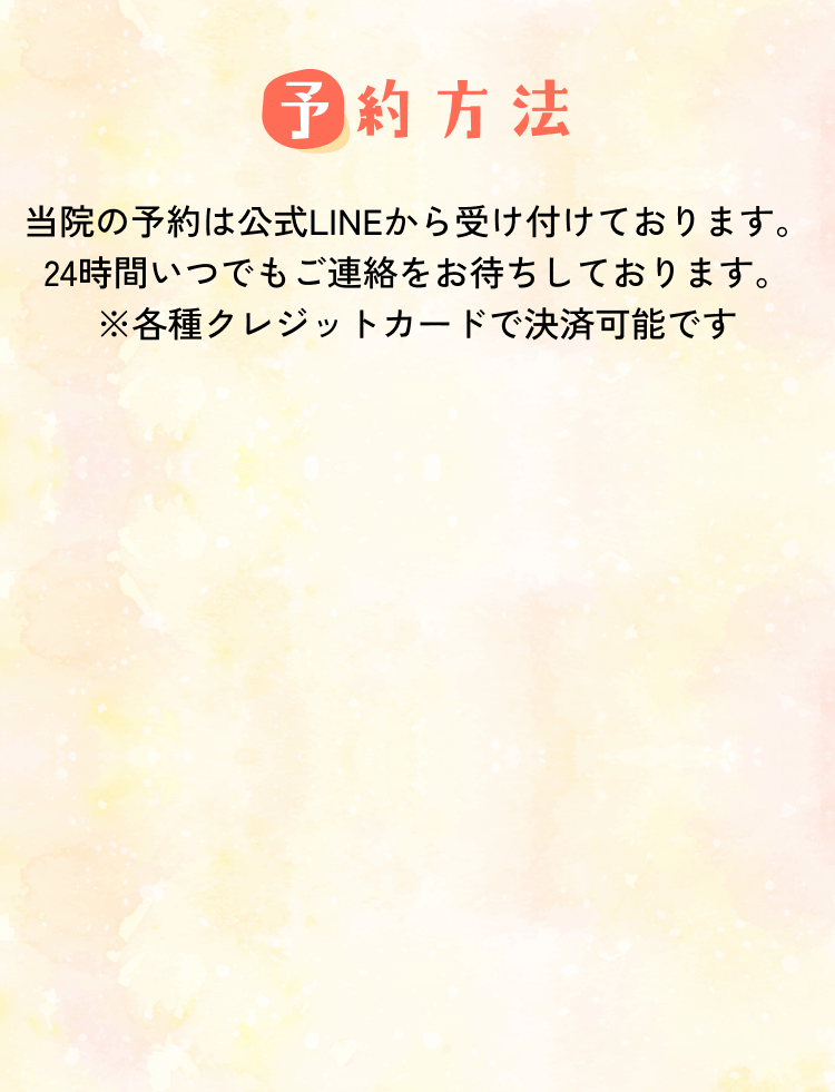【予約方法】当院の予約は公式LINEから受け付けております。24時間いつでもご連絡をお待ちしております。※各種クレジットカードで決済可能です